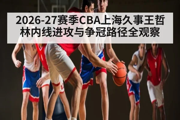 2026-27赛季CBA上海久事王哲林内线进攻与争冠路径全观察