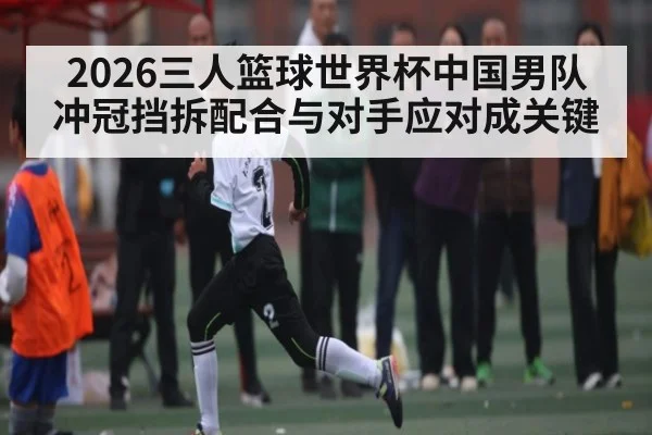 2026三人篮球世界杯中国男队冲冠挡拆配合与对手应对成关键