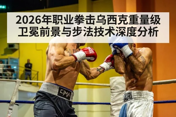 2026年职业拳击乌西克重量级卫冕前景与步法技术深度分析