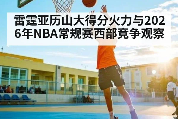 雷霆亚历山大得分火力与2026年NBA常规赛西部竞争观察